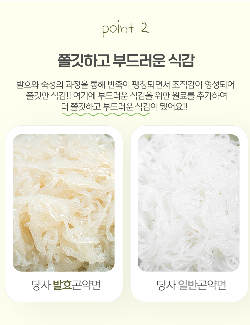 발효와 숙성 과정을 통한 쫄깃하고 부드러운 식감의 당면 비교 : point 2 쫄깃하고 부드러운 식감 발효와 숙성의 과정을 통해 반죽이 팽창되면서 조직감이 형성되어 쫄깃한 식감!! 여기에 부드러운 식감을 위한 원료를 추가하여 더 쫄깃하고 부드러운 식감이 됐어요!!