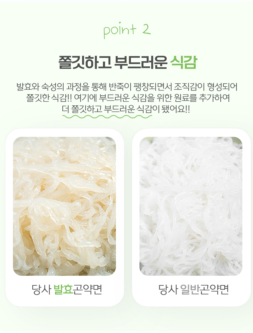 발효와 숙성 과정을 통한 쫄깃하고 부드러운 식감의 곤약면 비교 : point 2 쫄깃하고 부드러운 식감 발효와 숙성의 과정을 통해 반죽이 팽창되면서 조직감이 형성되어 쫄깃한 식감!! 여기에 부드러운 식감을 위한 원료를 추가하여 더 쫄깃하고 부드러운 식감이 됐어요!!