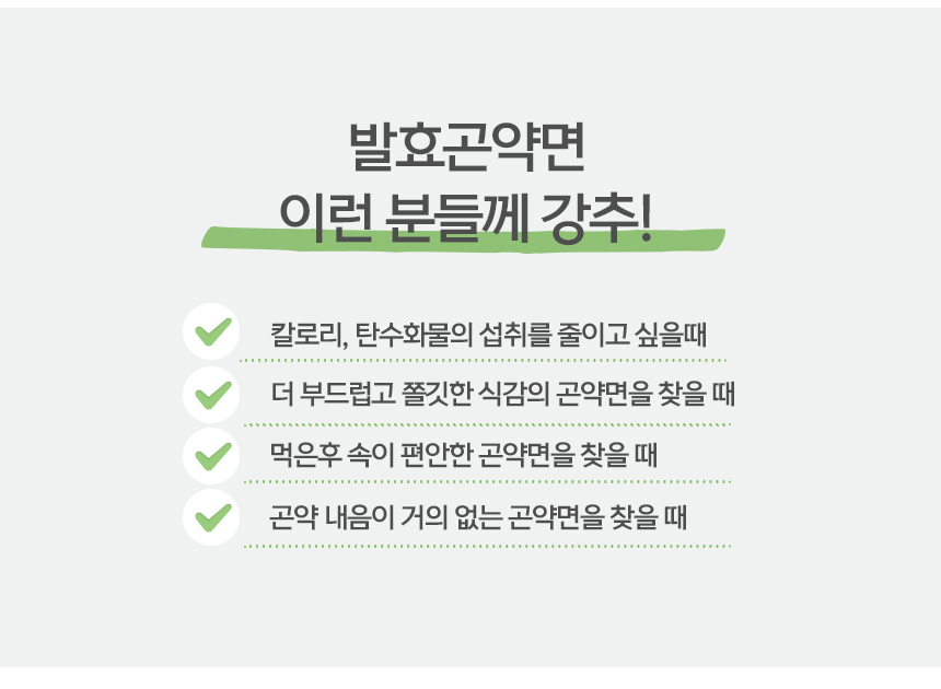 발효곤약면 섭취 권장 상황 안내 : 발효곤약면 이런 분들께 강추! 칼로리, 탄수화물의 섭취를 줄이고 싶을때 더 부드럽고 쫄깃한 식감의 곤약면을 찾을 때 면은후 속이 편안한 곤약면을 찾을 때 곤약 내음이 거의 없는 곤약면을 찾을 때