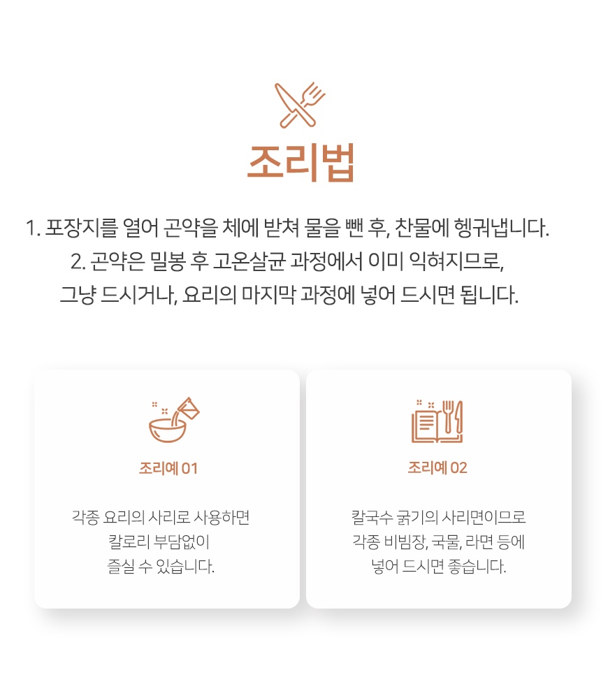 조리법 안내와 사용 예시를 보여주는 이미지 : 조리법 1. 포장지를 열어 곤약을 체에 받쳐 물을 뺀 후, 찬물에 헹굽니다. 2. 곤약은 밀봉 후 고온살균 과정에서 이미 익혀지므로, 그냥 드시거나, 요리의 마지막 과정에 넣어 드시면 됩니다. 조리예01 각종 요리의 시리로 사용하면 칼로리 부담없이 즐길 수 있습니다. 조리예02 갈국수 국가의 시리면이므로 각종 비빔밥, 국물, 라면 등에 넣어 드시면 좋습니다.