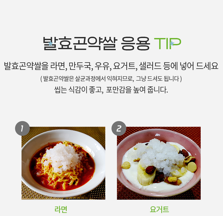 발효곤약쌀 활용 요리 팁 : 발효곤약쌀 응용 TIP 발효곤약쌀을 라면, 만두국, 우유, 요거트, 샐러드 등에 넣어 드세요