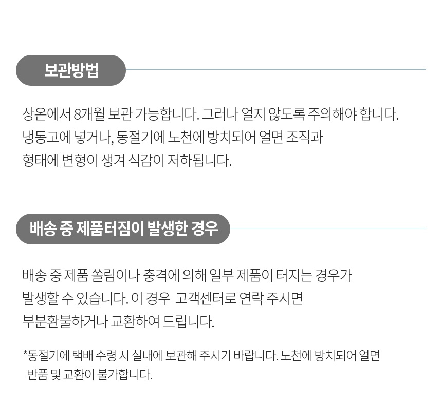 제품 보관 방법과 배송 중 제품 터짐에 대한 안내 : 보관방법 상온에서 8개월 보관 가능합니다. 그러나 얼지 않도록 주의해야 합니다. 냉동고에 넣거나, 동절기에 노천에 방치되어 얼면 조직과 형태에 변형이 생겨 식감이 저하됩니다. 배송 중 제품터짐이 발생한 경우 배송 중 제품 쓸림이나 충격에 의해 일부 제품이 터지는 경우가 발생할 수 있습니다. 이 경우 고객센터로 연락 주시면 부분환불하거나 교환하여 드립니다.