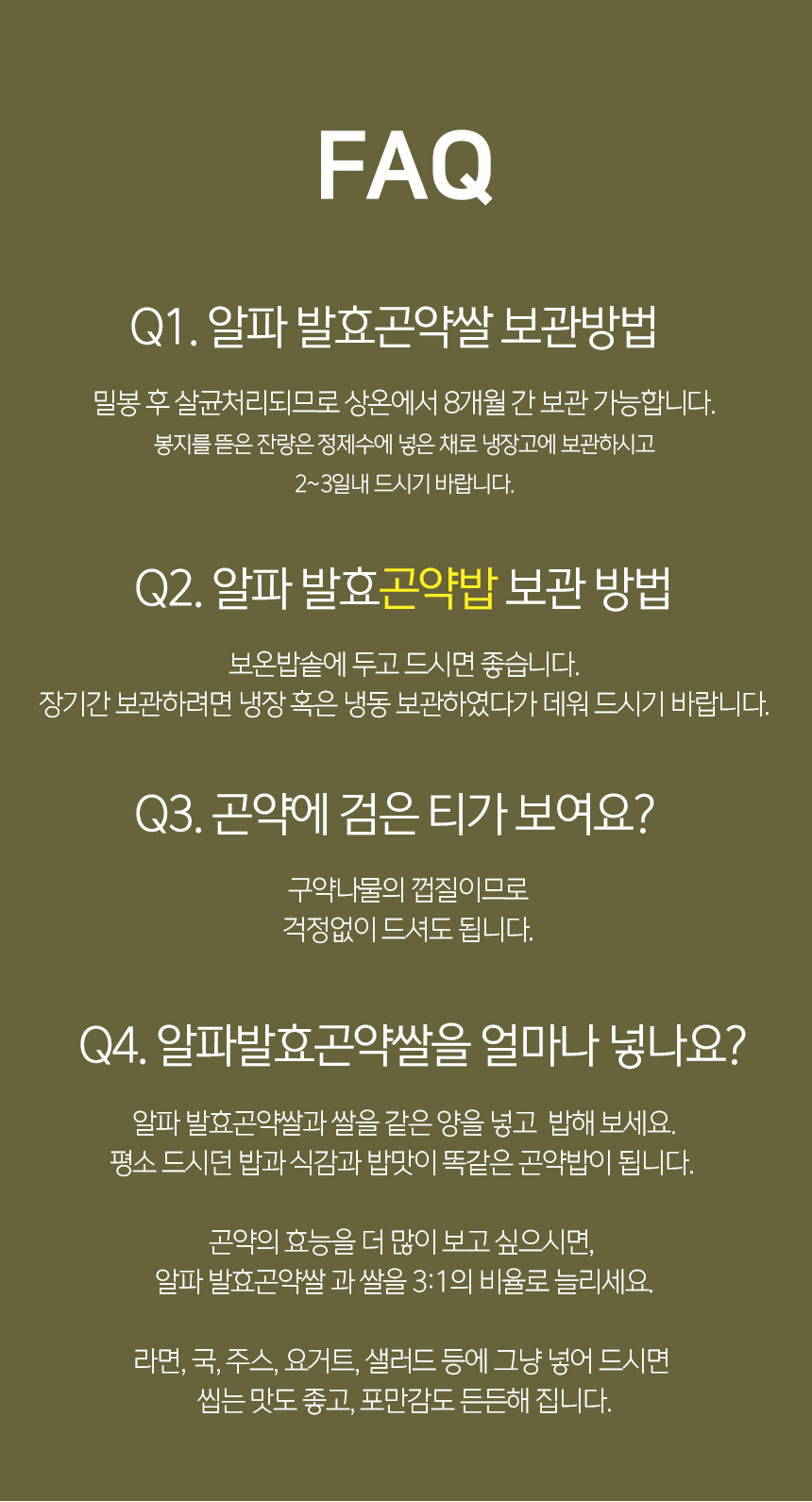 알파 발효곤약쌀에 대한 FAQ : FAQ Q1. 알파 발효곤약쌀 보관방법 Q2. 알파 발효곤약밥 보관 방법 Q3. 곤약에 검은 티가 보여요? Q4. 알파발효곤약쌀을 얼마나 넣나요?