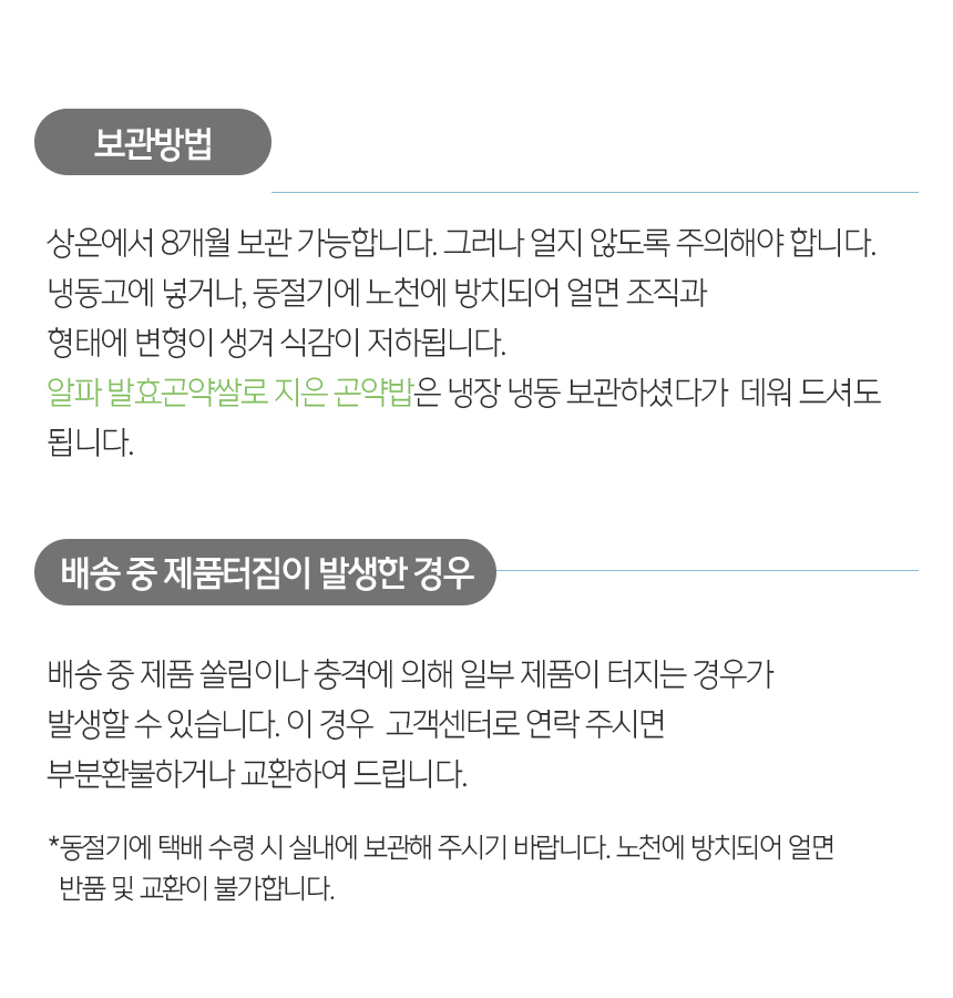 제품 보관 방법과 배송 중 제품 터짐에 대한 안내 : 보관방법 상온에서 8개월 보관 가능합니다. 그러나 얼지 않도록 주의해야 합니다. 냉동고에 넣거나, 동절기에 노천에 방치되어 얼면 조직과 형태에 변형이 생겨 식감이 저하됩니다. 알파 발효곤약쌀로 지은 곤약밥은 냉장 냉동 보관하셨다가 데워 드셔도 됩니다. 배송 중 제품터짐이 발생한 경우 배송 중 제품 쓸림이나 충격에 의해 일부 제품이 터지는 경우가 발생할 수 있습니다. 이 경우 고객센터로 연락 주시면 부분환불하거나 교환하여 드립니다.