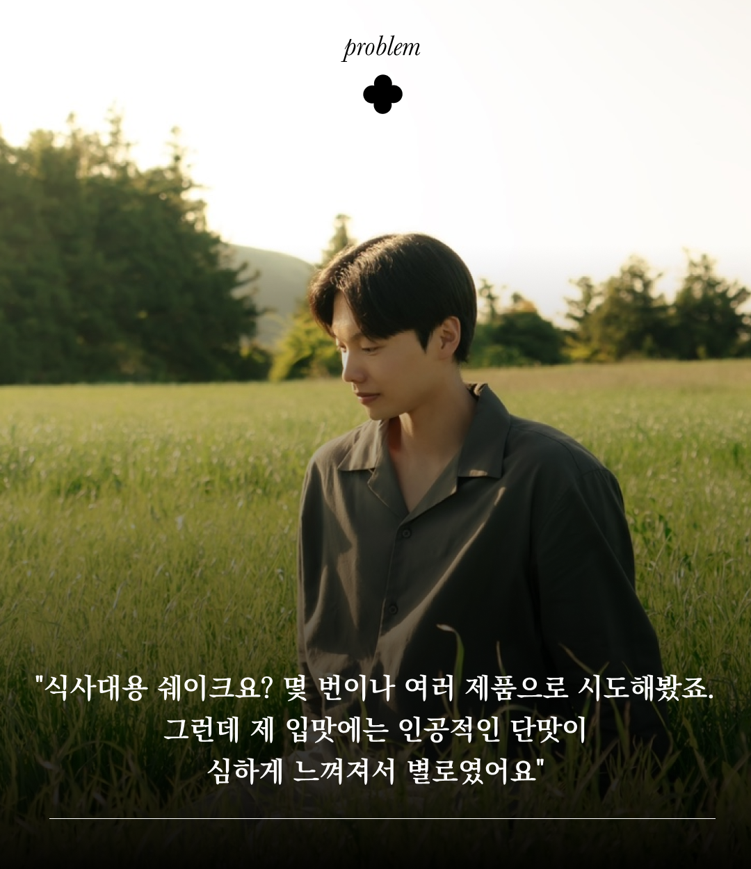 들판에서 고민하는 남자의 모습 : problem "식사대용 쉐이크요? 몇 번이나 여러 제품으로 시도해봤죠. 그런데 제 입맛에는 인공적인 단맛이 심하게 느껴져서 별로였어요"