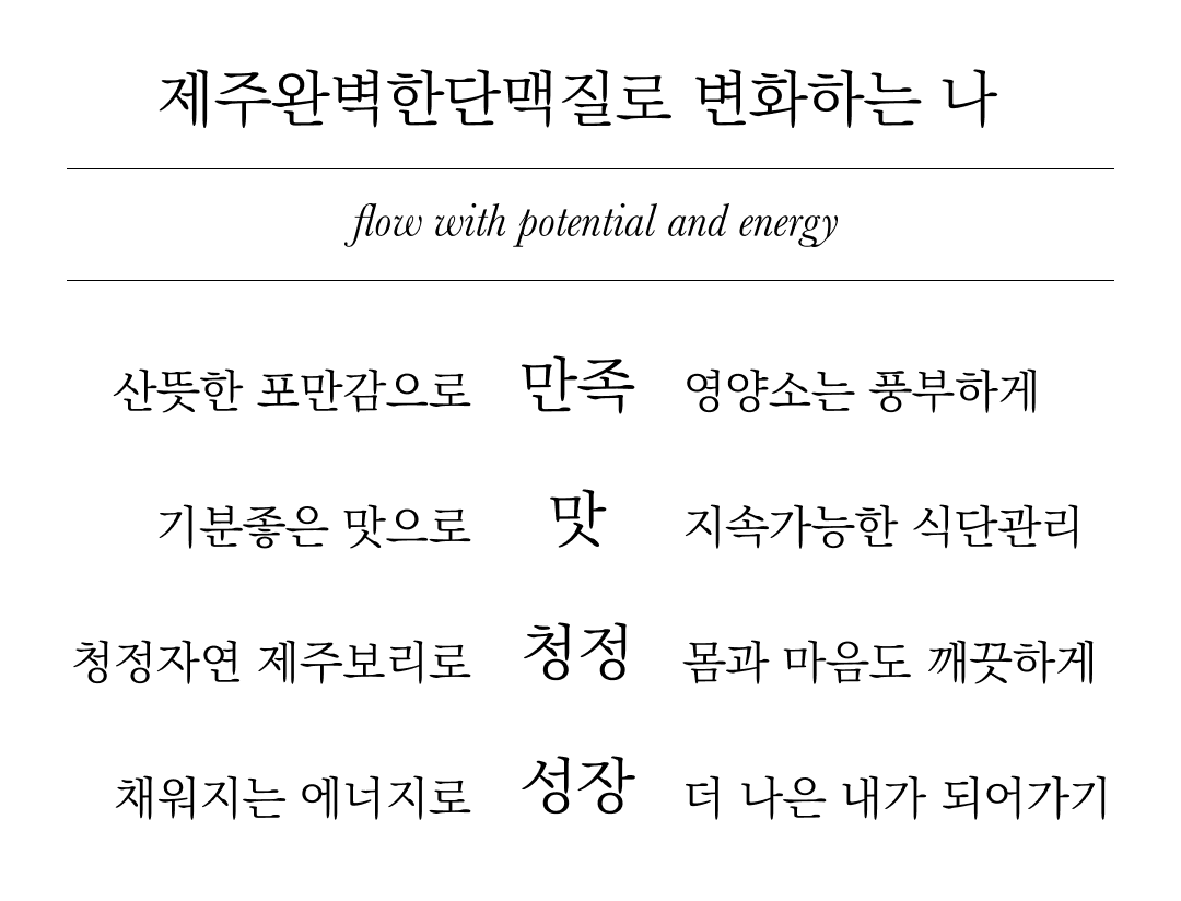 잠재력과 에너지로 흐르는 삶의 변화에 대한 시 : 제주완벽한단맥질로 변화하는 나 flow with potential and energy 산뜻한 포만감으로 만족 영양소는 풍부하게 기분좋은 맛으로 맛 지속가능한 식단관리 청정자연 제주보리로 청정 몸과 마음도 깨끗하게 채워지는 에너지로 성장 더 나은 내가 되어가기