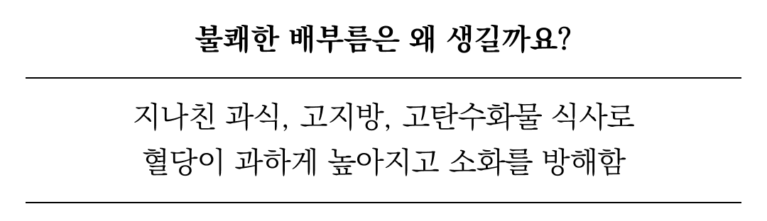 불쾌한 배부름의 원인과 해결책에 대한 설명 : 불쾌한 배부름은 왜 생길까요? 지나친 과식, 고지방, 고탄수화물 식사로 혈당이 과하게 높아지고 소화를 방해함