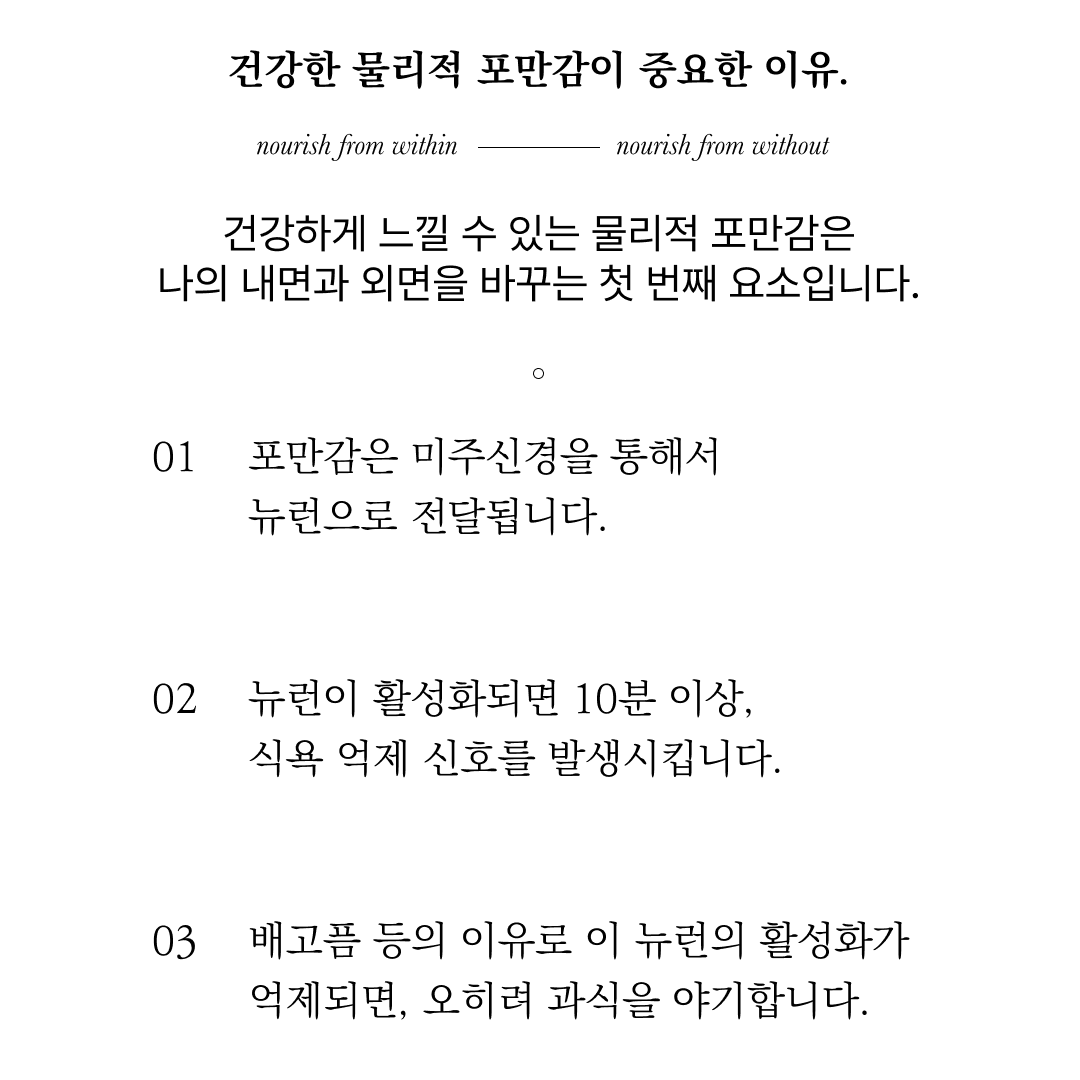 건강한 물리적 포만감의 중요성과 그 효과에 대한 설명 : 건강한 물리적 포만감이 중요한 이유. nourish from within nourish from without 건강하게 느낄 수 있는 물리적 포만감은 나의 내면과 외면을 바꾸는 첫 번째 요소입니다.