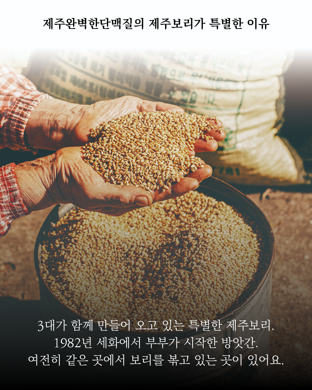 제주완벽한단맥질의 특별한 보리 소개 : 제주완벽한단맥질의 제주보리가 특별한 이유 3대가 함께 만들어 오고 있는 특별한 제주보리. 1982년 세화에서 부부가 시작한 방앗간. 여전히 같은 곳에서 보리를 볶고 있는 곳이 있어요.