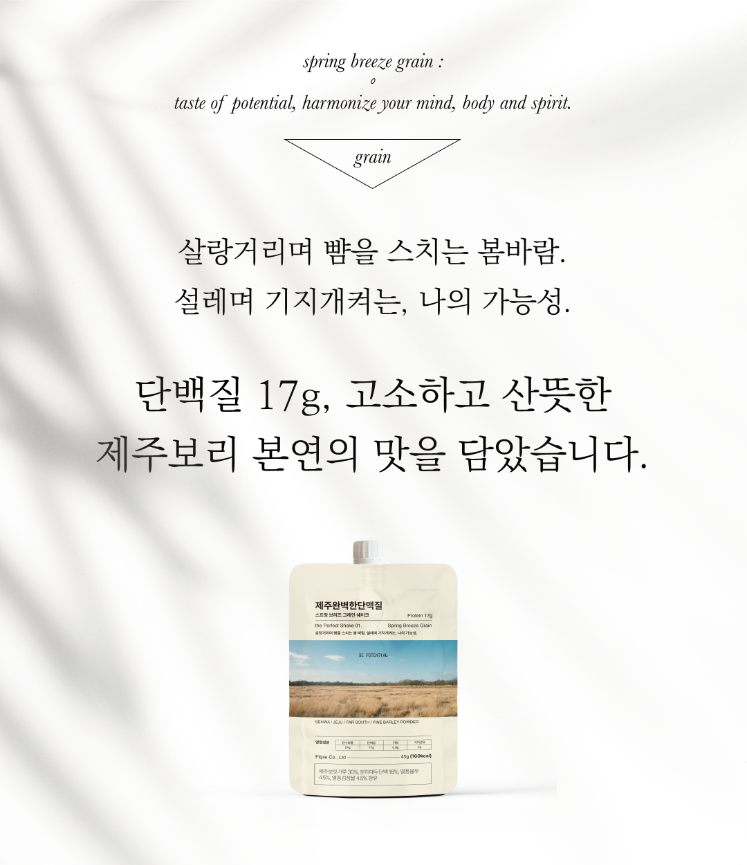 봄바람 곡물 제품 소개와 설명 : spring breeze grain: taste of potential, harmonize your mind, body and spirit. grain 살랑거리며 빛을 스치는 봄바람. 설레며 기지개켜는, 나의 가능성. 단백질 17g, 고소하고 산뜻한 제주보리 본연의 맛을 담았습니다.