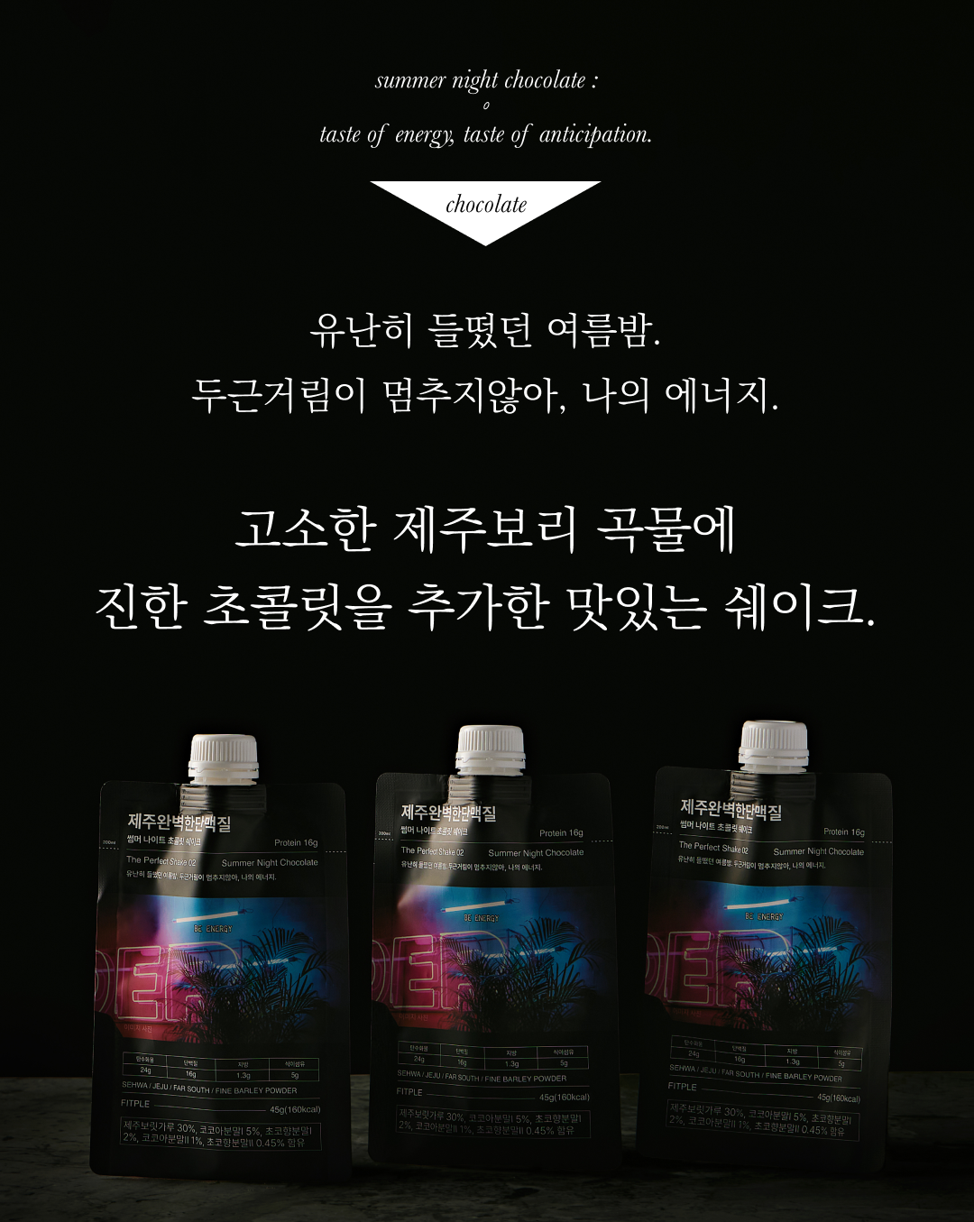 여름밤 초콜릿 맛 단백질 쉐이크 광고 : summer night chocolate: taste of energy, taste of anticipation. chocolate 유난히 들떴던 여름밤. 두근거림이 멈추지않아, 나의 에너지. 고소한 제주보리 곡물에 진한 초콜릿을 추가한 맛있는 쉐이크.