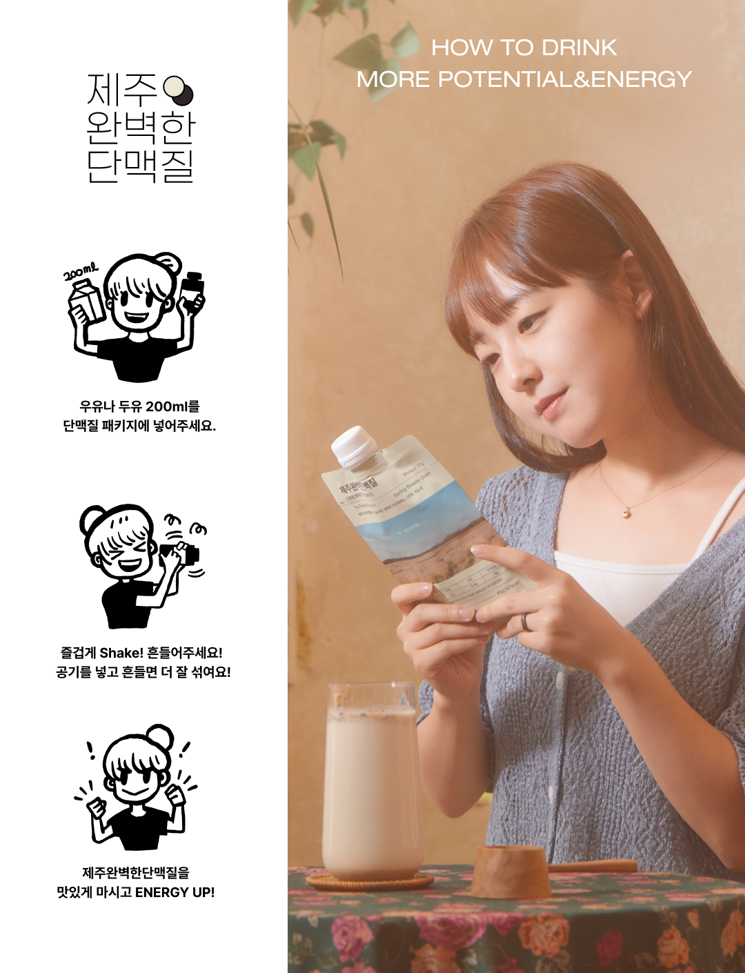 제주 완벽한 단맥질 음료 섭취 방법 안내 : 제주 완벽한 단맥질 HOW TO DRINK MORE POTENTIAL&ENERGY 우유나 두유 200ml를 단맥질 패키지에 넣어주세요. 충분히 Shake! 흔들어주세요! 공기를 넣고 흔들면 더 잘 섞여요! 제주완벽한단맥질을 맛있게 마시고 ENERGY UP!