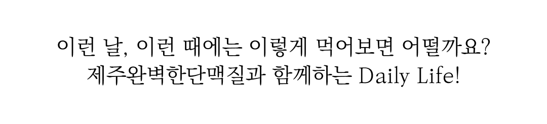 제주완벽한단맥질 광고 문구 : 이런 날, 이런 때에는 이렇게 먹어보면 어떨까요? 제주완벽한단맥질과 함께하는 Daily Life!
