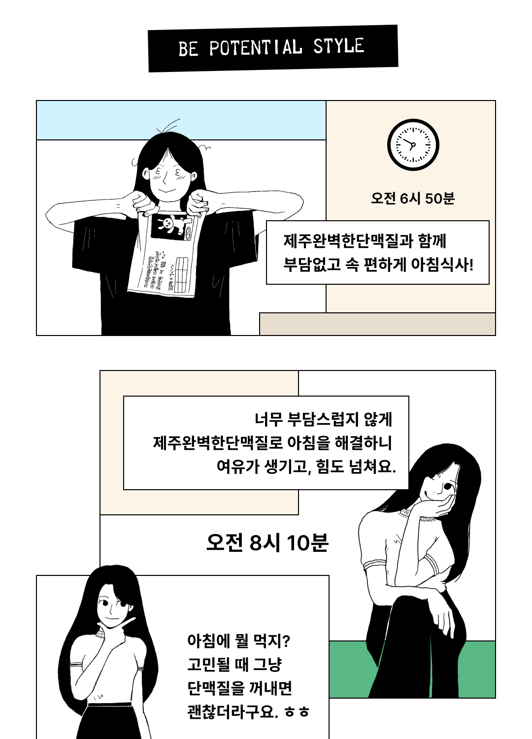 아침 식사 시간의 변화를 보여주는 만화 : BE POTENTIAL STYLE 오전 6시 50분 제주완벽한단맥질과 함께 부담없고 속 편하게 아침식사! 오전 8시 10분 너무 부담스럽지 않게 제주완벽한단맥질로 아침을 해결하니 여유가 생기고, 힘도 넘쳐요. 아침에 뭘 먹지? 고민될 때 그냥 단맥질을 꺼내면 괜찮더라구요. ㅎㅎ