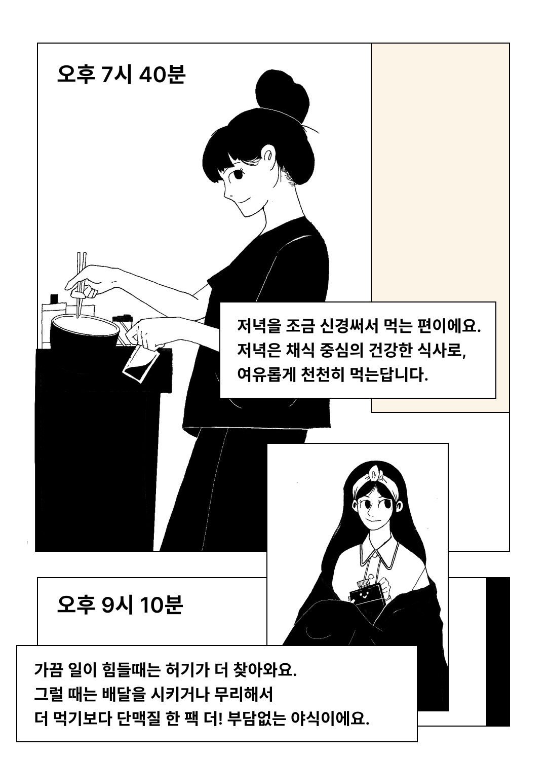 저녁 식사와 야식에 대한 만화 컷 : 오후 7시 40분 저녁을 조금 신경써서 먹는 편이에요. 저녁은 채식 중심의 건강한 식사로, 여유롭게 천천히 먹는답니다. 오후 9시 10분 가끔 일이 힘들때는 허기가 더 찾아와요. 그럴 때는 배달을 시키거나 무리해서 더 먹기보다 단맥질 한 팩 더! 부담없는 야식이에요.
