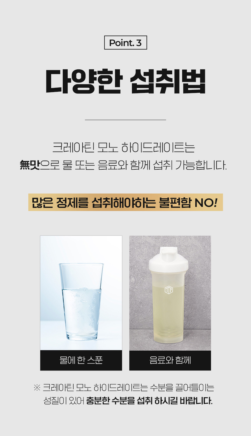 다양한 섭취법에 대한 설명과 크레아틴 섭취 방법 안내 : Point.3 다양한 섭취법 크레아틴 모노 하이드레이트는 무맛으로 물 또는 음료와 함께 섭취 가능합니다.