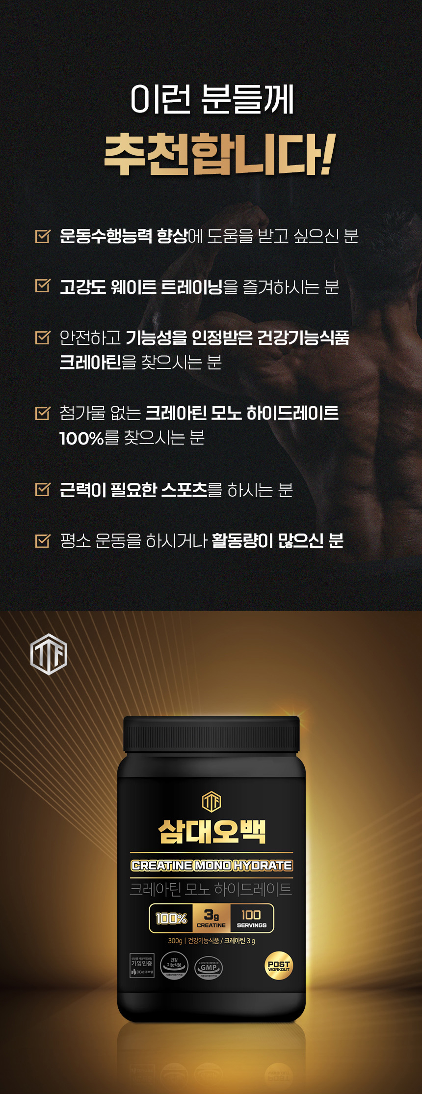 크레아틴 모노하이드레이트 보충제 광고 : 이런 분들께 추천합니다! 문동수행능력 향상에 도움을 받고 싶으신 분 고강도 웨이트 트레이닝을 즐겨하시는 분 안전하고 기능성을 인정받은 건강기능식품 크레아틴을 찾으시는 분 첨가물 없는 크레아틴 모노 하이드레이트 100%를 찾으시는 분 근력이 필요한 스포츠를 하시는 분 평소 운동을 하시거나 활동량이 많으신 분