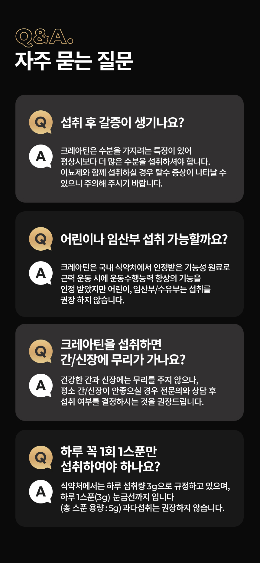 크레아틴 섭취에 관한 자주 묻는 질문과 답변 : Q&A. 자주 묻는 질문 섭취 후 갈증이 생기나요? 어린이나 임산부 섭취 가능할까요? 크레아틴을 섭취하면 간/신장에 무리가 가나요? 하루 꼭 1회 1스푼만 섭취하여야 하나요?