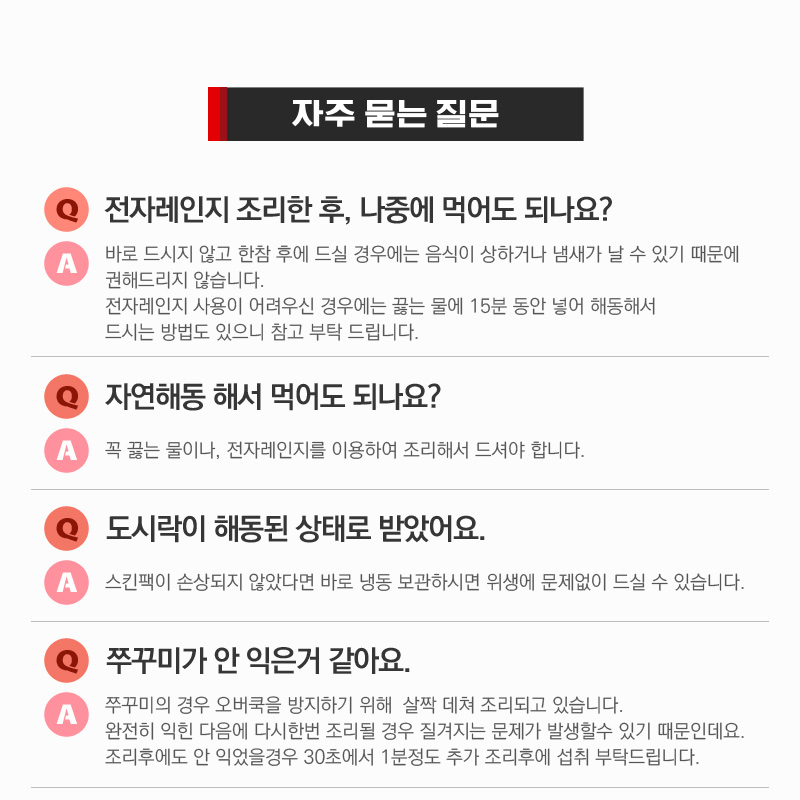 전자레인지 조리 관련 자주 묻는 질문과 답변 : 자주 묻는 질문 전자레인지 조리한 후, 나중에 먹어도 되나요? 자연해동 해서 먹어도 되나요? 도시락이 해동된 상태로 받았어요. 쭈꾸미가 안 익은거 같아요.