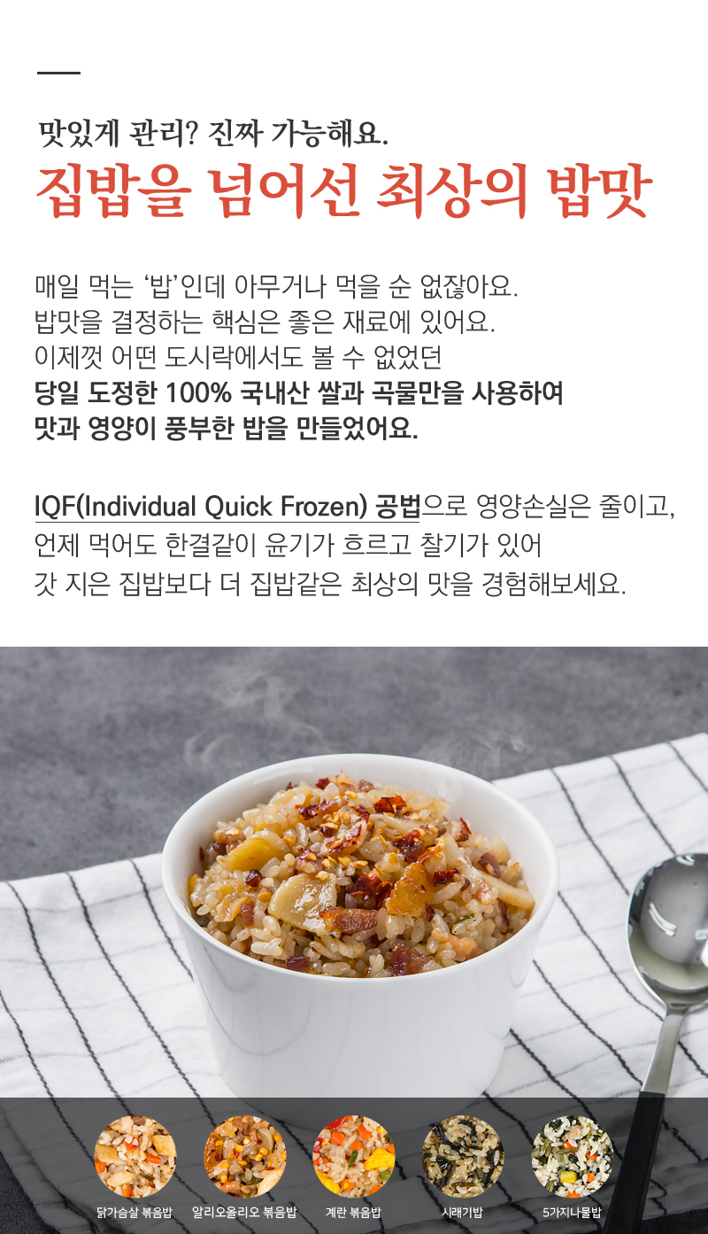집밥을 넘어선 최상의 밥맛을 소개하는 제품 광고 : 맛있게 관리? 진짜 가능해요. 집밥을 넘어선 최상의 밥맛 매일 먹는 '밥'인데 아무거나 먹을 순 없잖아요. 밥맛을 결정하는 핵심은 좋은 재료에 있어요. 이제껏 어떤 도시락에서도 볼 수 없었던 당일 도정한 100% 국내산 쌀과 곡물만을 사용하여 맛과 영양이 풍부한 밥을 만들었어요. IQF(Individual Quick Frozen) 공법으로 영양손실은 줄이고, 언제 먹어도 한결같이 윤기가 흐르고 찰기가 있어 갓 지은 집밥보다 더 집밥같은 최상의 맛을 경험해보세요.
