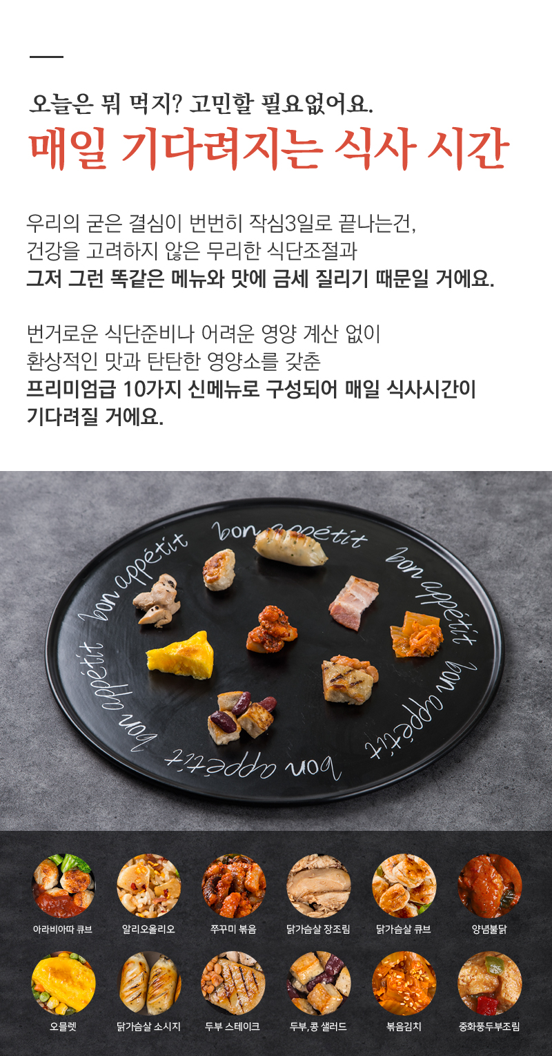 프리미엄 식사 시간을 위한 10가지 신메뉴 소개 : 오늘은 뭐 먹지? 고민할 필요없어요. 매일 기다려지는 식사 시간 우리의 굳은 결심이 번번히 작심3일로 끝나는건, 건강을 고려하지 않은 무리한 식단조절과 그저 그런 똑같은 메뉴와 맛에 금세 질리기 때문일 거예요. 번거로운 식단준비나 어려운 영양 계산 없이 환상적인 맛과 탄탄한 영양소를 갖춘 프리미엄급 10가지 신메뉴로 구성되어 매일 식사시간이 기다려질 거예요.