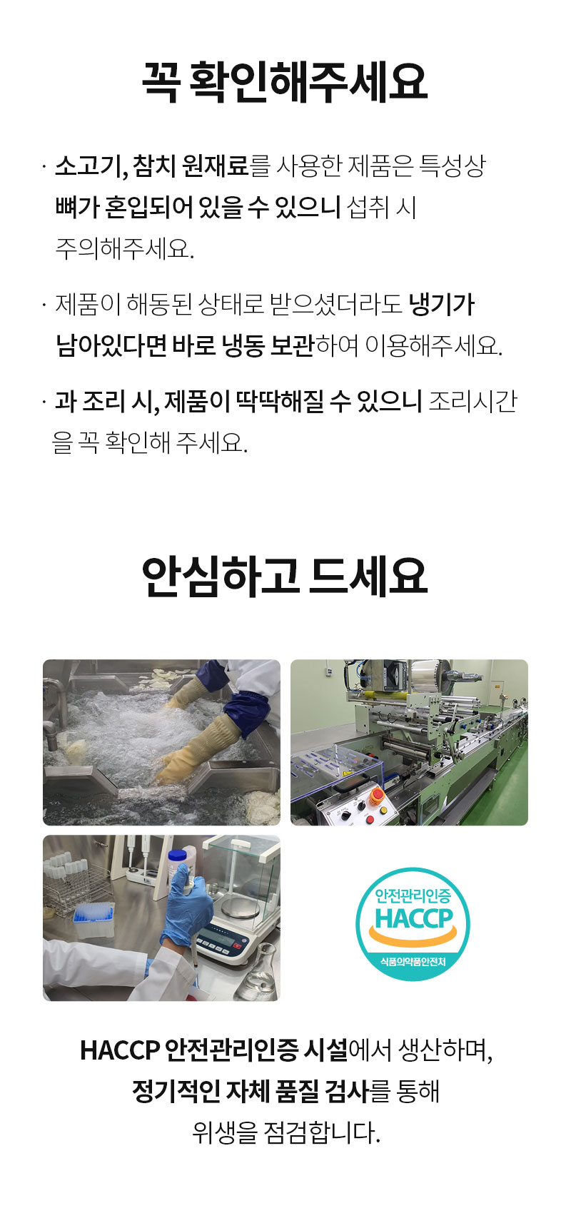식품 안전 및 위생 관리에 대한 안내문 : 꼭 확인해주세요 소고기, 닭다리 정육을 사용한 제품은 특성상 빨간 흔적이 있어 보일 수 있으니 참고 바랍니다. 안심하고 드세요 HACCP 안전관리인증을 사용하여 생산하며, 정기적인 자체 품질 검사를 통해 위생을 유지합니다.