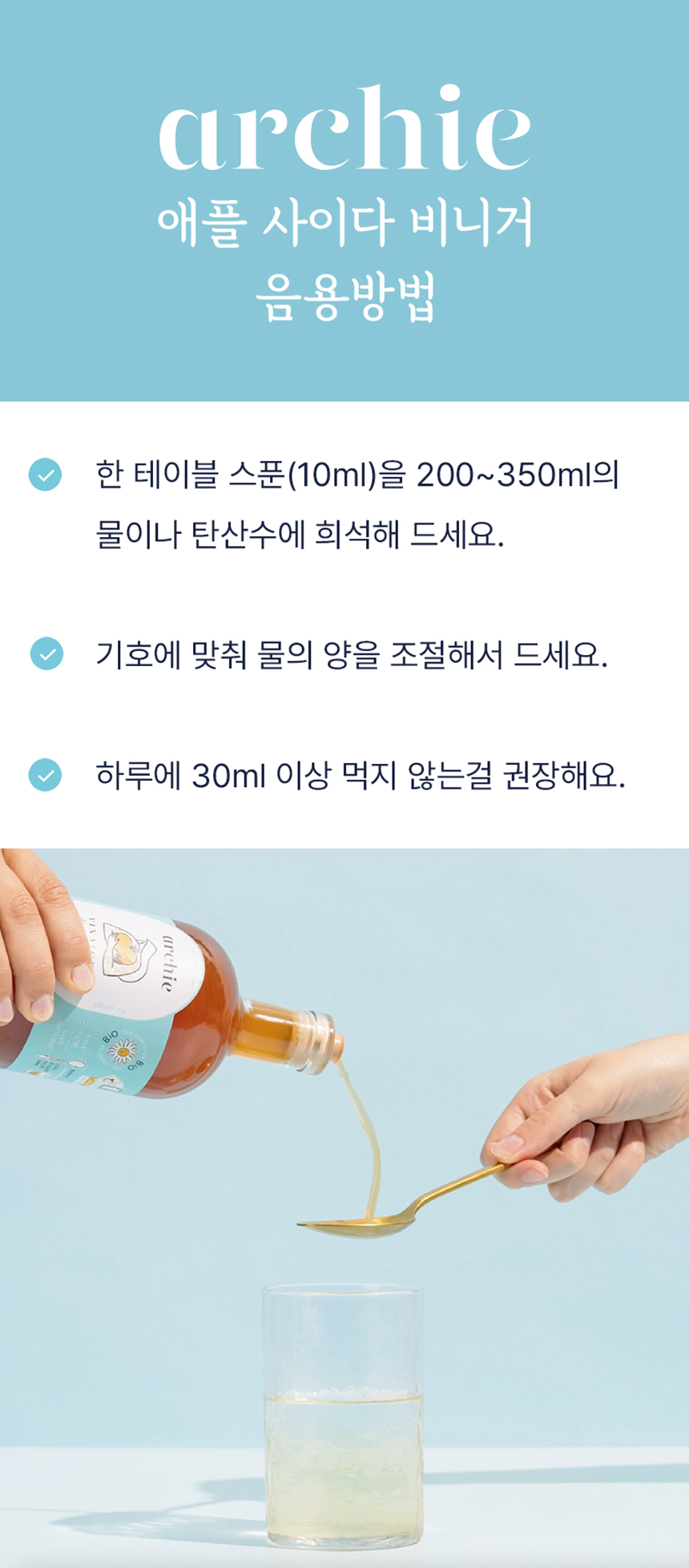 애플 사이다 비니거 음용 방법 안내 : archie 애플 사이다 비니거 음용방법 한 테이블 스푼을 200~350ml의 물이나 탄산수에 희석해 드세요. 기호에 맞게 물의 양을 조절해서 드세요. 하루에 30ml 이상 먹지 않도록 권장해요.
