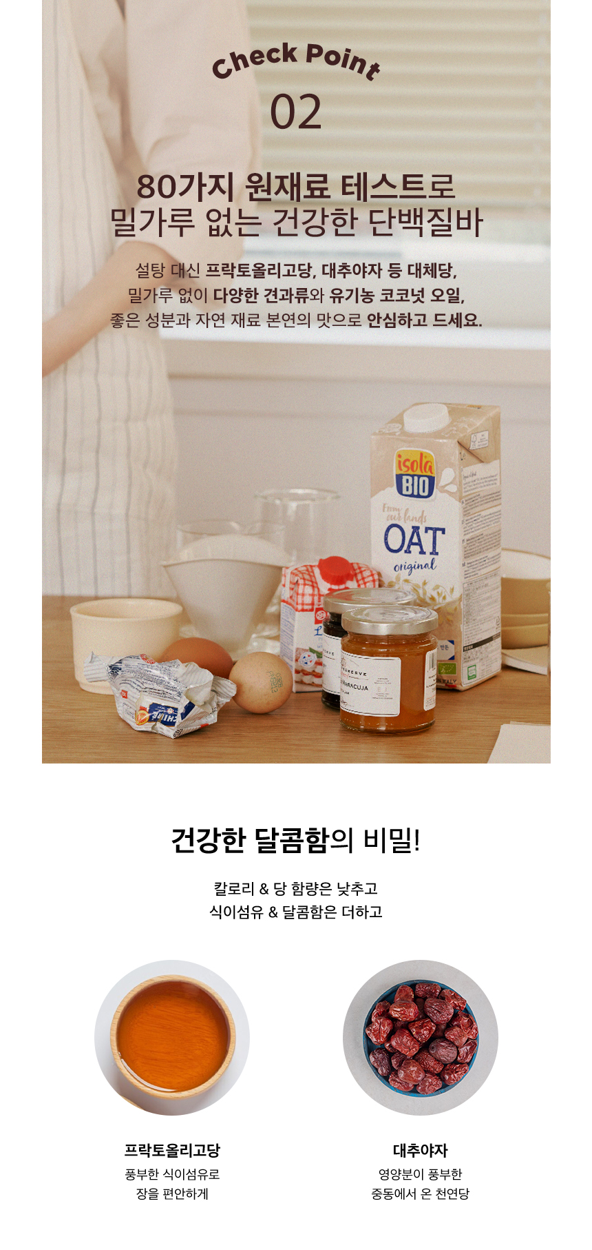 건강한 단백질바 재료와 영양 성분 소개 : Check Point 02 80가지 원재료 테스트로 밀가루 없는 건강한 단백질바 설탕 대신 프락토올리고당, 대추야자 등 대체당, 밀가루 없이 다양한 견과류와 유기농 코코넛 오일, 좋은 성분과 자연 재료 본연의 맛으로 안심하고 드세요. 건강한 달콤함의 비밀! 칼로리 &amp; 당 함량은 낮추고 식이섬유 &amp; 달콤함은 더하고 프락토올리고당 대추야자