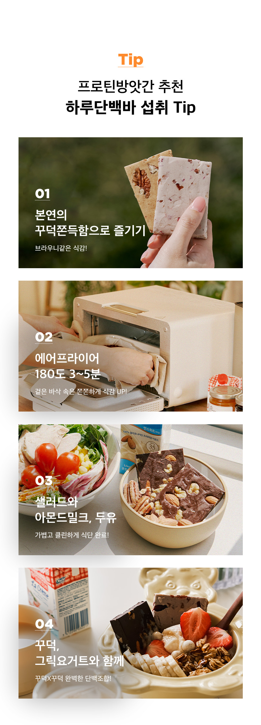 프로틴 방앗간 하루단백바 섭취 팁 : Tip 프로틴방앗간 추천 하루단백바 섭취 Tip 01 본연의 꾸덕쫀득함으로 즐기기 02 에어프라이어 180도 3~5분 03 샐러드와 아몬드밀크, 두유 04 꾸덕, 그릭요거트와 함께