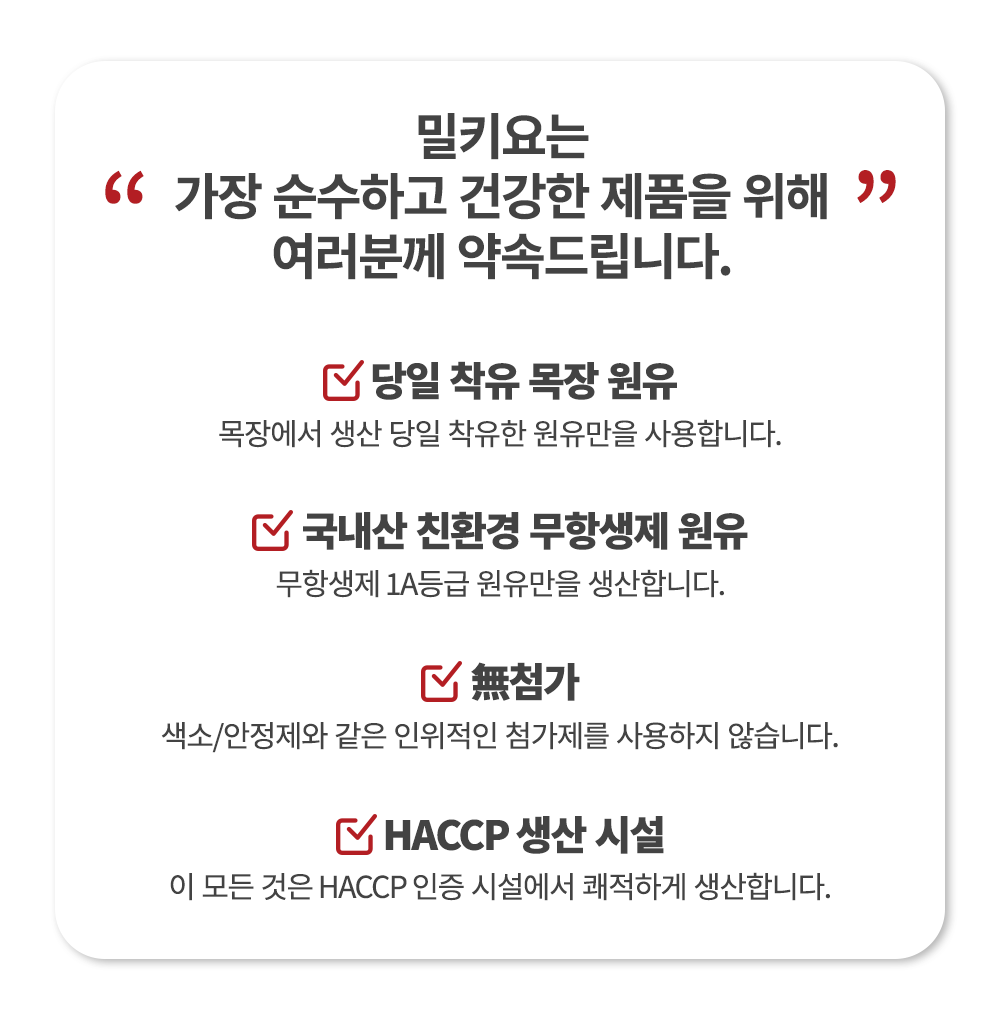 밀키오의 제품 품질 보증 및 안전성 강조 : 밀키오는 가장 순수하고 건강한 제품을 위해 여러분께 약속드립니다. 당일 착유 목장 원유, 국내산 친환경 무항생제 원유, 무첨가, HACCP 생산 시설