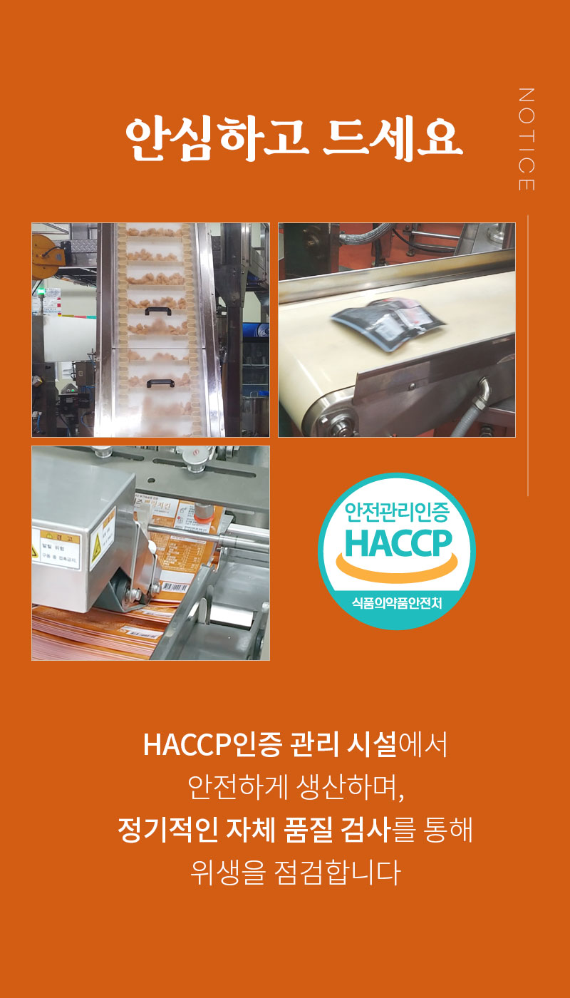 HACCP 인증 시설에서 안전하게 생산되는 식품 공정 소개 : 안심하고 드세요 HACCP인증 관리 시설에서 안전하게 생산하며, 정기적인 자체 품질 검사를 통해 위생을 점검합니다