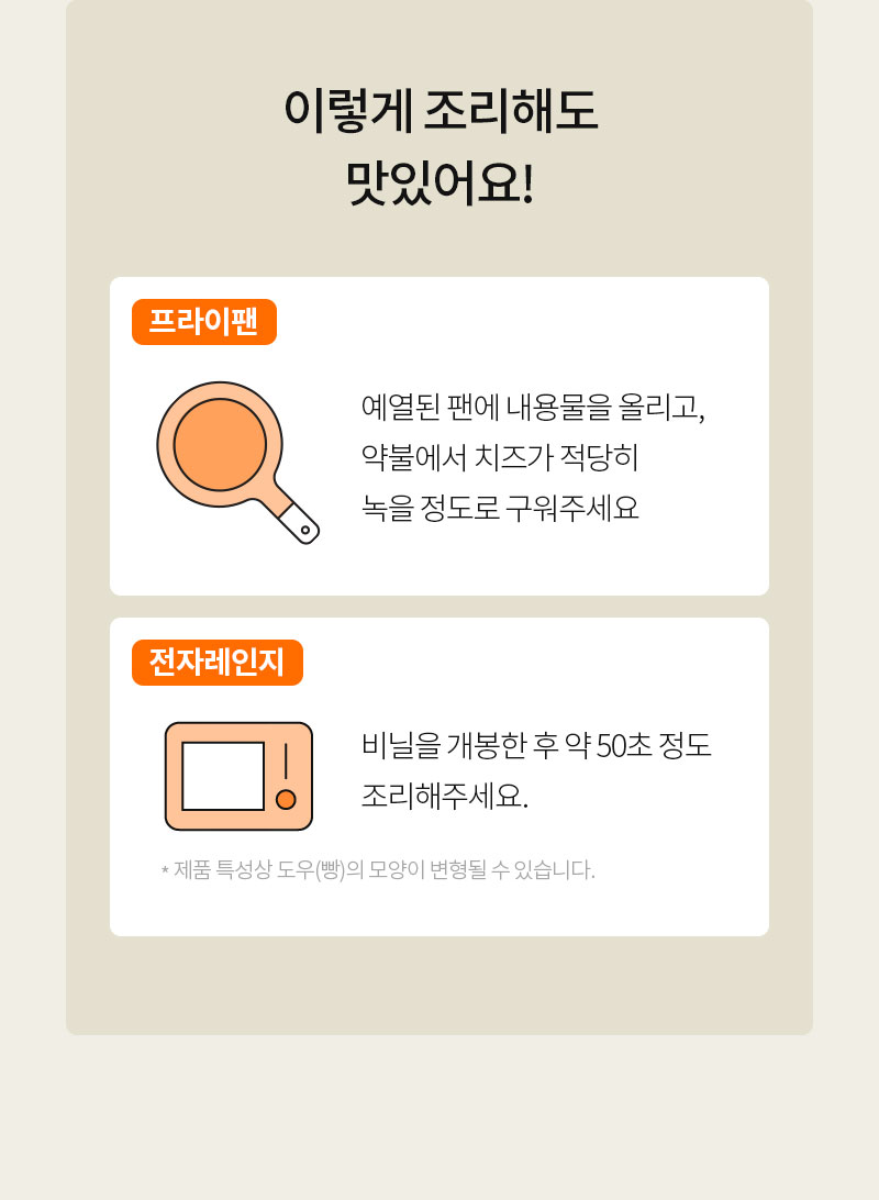 프라이팬과 전자레인지 사용 팁 : 이렇게 조리해도 맛있어요! 프라이팬: 예열된 팬에 내용물을 올리고, 약불에서 치즈가 녹을 때까지 구워주세요. 전자레인지: 비닐을 개봉한 후 약 50초 정도 조리해주세요.