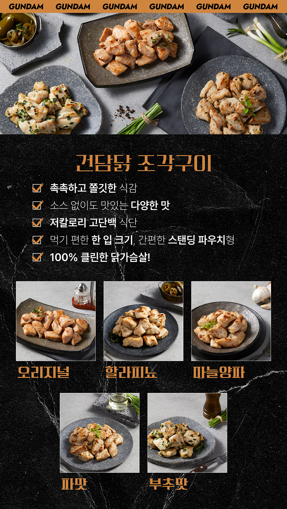 건담 브랜드의 다양한 맛의 조각구이 치킨 제품 소개 : GUNDAM 건담닭 조각구이 촉촉하고 쫄깃한 식감 소스 없이도 맛있는 다양한 맛 저칼로리 고단백 식단 먹기 편한 한 입 크기, 간편한 스팀딩 파우치형 100% 클린한 닭가슴살! 오리지널 할라피뇨 마늘양파 파맛 부추맛