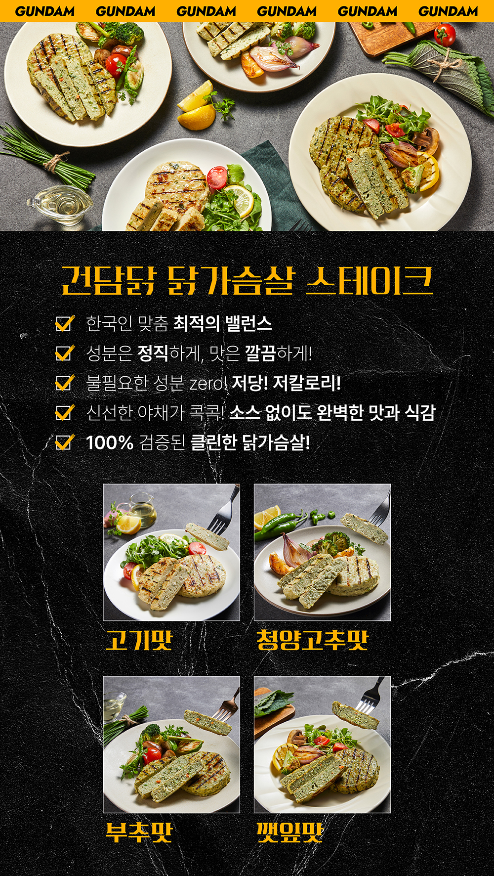 건담 닭가슴살 스테이크 제품 소개 및 다양한 맛 옵션 : GUNDAM 건담닭 닭가슴살 스테이크 한국인 맞춤 최적의 밸런스 성분은 정직하게 맛은 깔끔하게 불필요한 성분 zero 저당 저칼로리 신선한 야채가 콕콕 소스 없이도 완벽한 맛과 식감 100% 검증된 클린한 닭가슴살 고기맛 청양고추맛 부추맛 깻잎맛