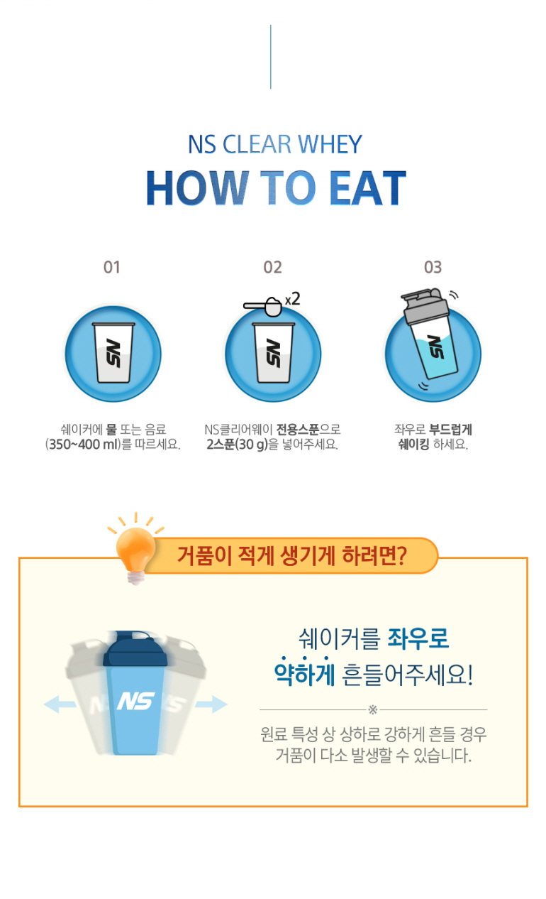 NS 클리어 웨이 단백질 보충제 섭취 방법 안내 : NS CLEAR WHEY HOW TO EAT 쉐이커에 물 또는 음료 (350~400 ml)를 따르세요. NS클리어웨이 전용스푼으로 2스푼(30 g)을 넣어주세요. 좌우로 부드럽게 쉐이킹 하세요. 거품이 적게 생기게 하려면? 쉐이커를 좌우로 약하게 흔들어주세요!