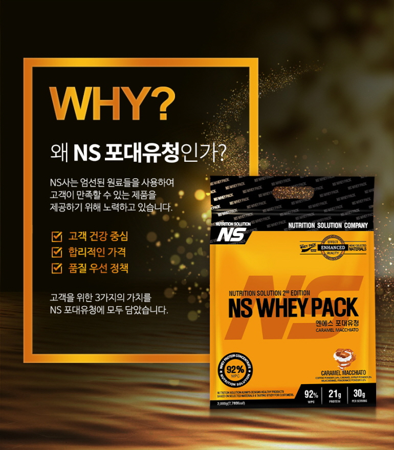 NS 유청 단백질 보충제 제품 홍보 이미지 : WHY? 왜 NS 포대유청인가? NS사는 엄선된 원료들을 사용하여 고객이 만족할 수 있는 제품을 제공하기 위해 노력하고 있습니다. 고객 건강 중심 합리적인 가격 품질 우선 정책 고객을 위한 3가지의 가치를 NS 포대유청에 모두 담았습니다. NS WHEY PACK