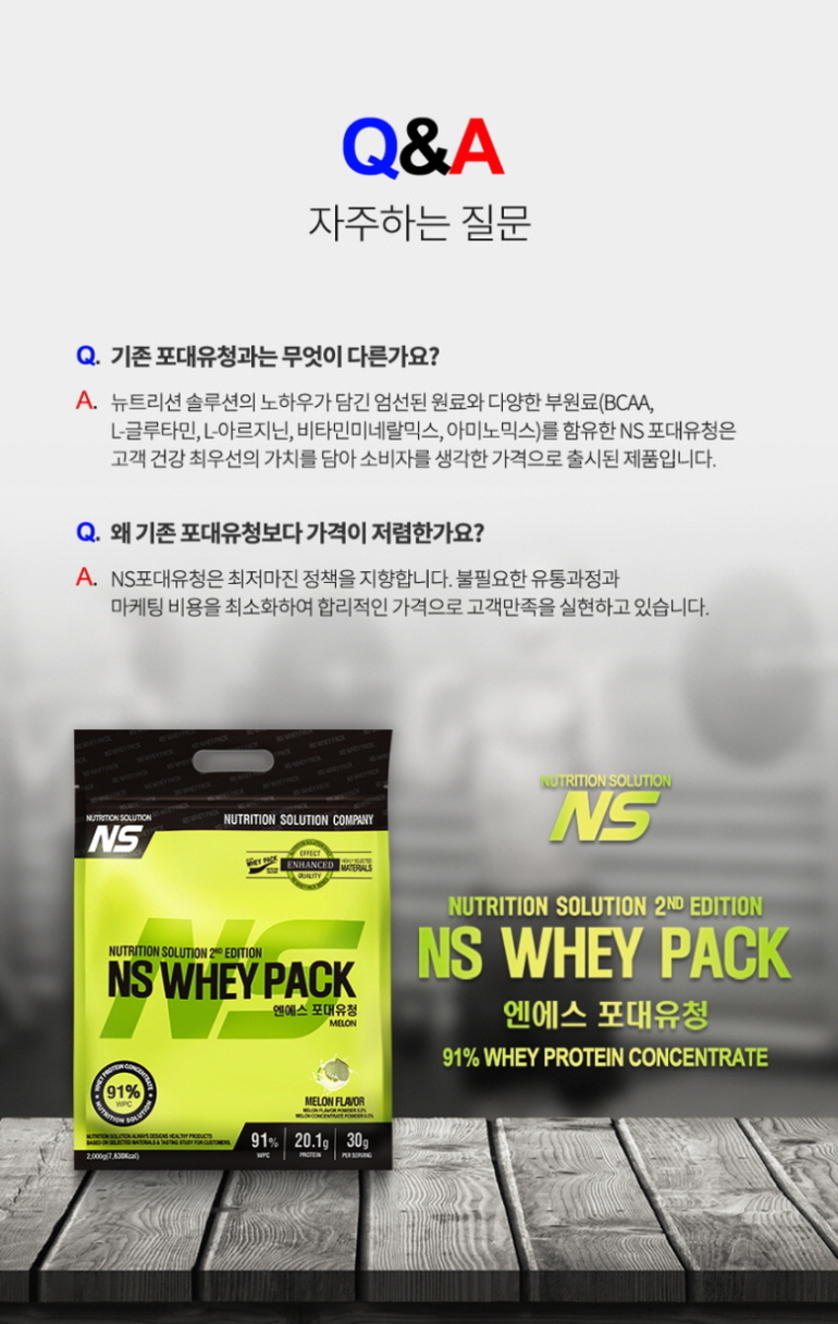 NS 유청 단백질 보충제 제품 소개 및 Q&A : Q&A 자주하는 질문 기존 포대유청과는 무엇이 다른가요? 왜 기존 포대유청보다 가격이 저렴한가요? NS WHEY PACK 91% WHEY PROTEIN CONCENTRATE