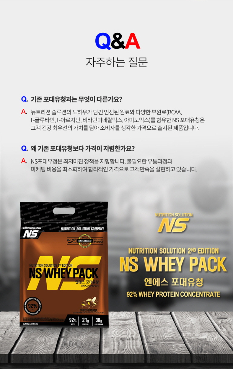 NS 웨이 팩 단백질 보충제 제품 소개 및 Q&A : Q&A 자주하는 질문 기존 포대유청과는 무엇이 다른가요? 왜 기존 포대유청보다 가격이 저렴한가요? NS WHEY PACK 92% WHEY PROTEIN CONCENTRATE
