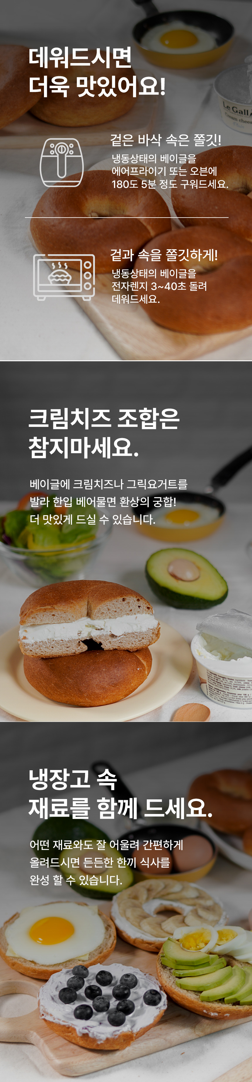 베이글 조리 및 토핑 제안 : 데워드시면 더욱 맛있어요! 겉은 바삭 속은 쫄깃! 크림치즈 조합은 참 지마세요. 냉장고 속 재료를 함께 드세요.